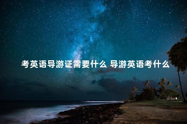 考英语导游证需要什么 导游英语考什么证合适